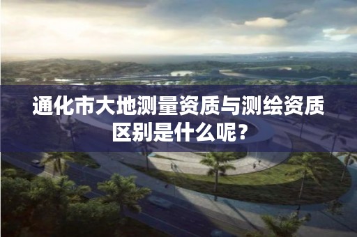 通化市大地测量资质与测绘资质区别是什么呢？