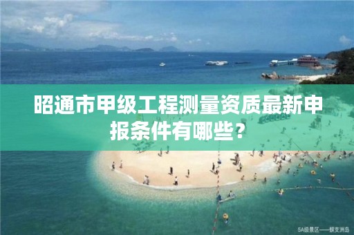 昭通市甲级工程测量资质最新申报条件有哪些？