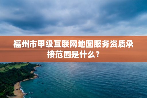 福州市甲级互联网地图服务资质承接范围是什么？