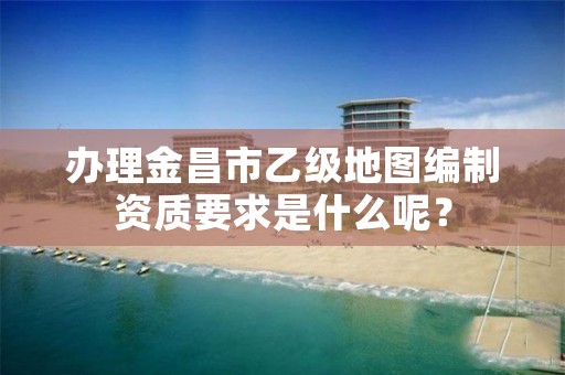 办理金昌市乙级地图编制资质要求是什么呢？