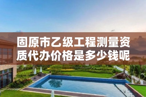 固原市乙级工程测量资质代办价格是多少钱呢？