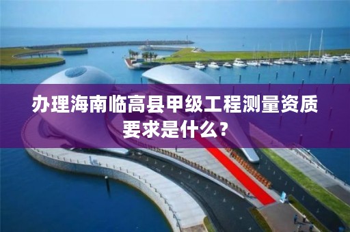 办理海南临高县甲级工程测量资质要求是什么？