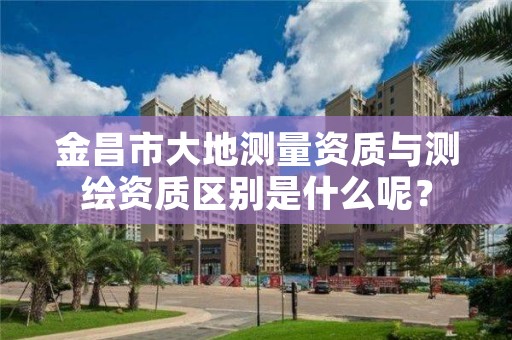 金昌市大地测量资质与测绘资质区别是什么呢？