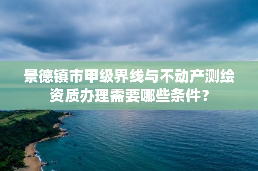 景德镇市甲级界线与不动产测绘资质办理需要哪些条件？