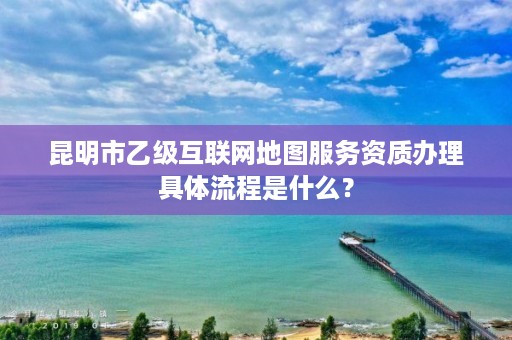 昆明市乙级互联网地图服务资质办理具体流程是什么？