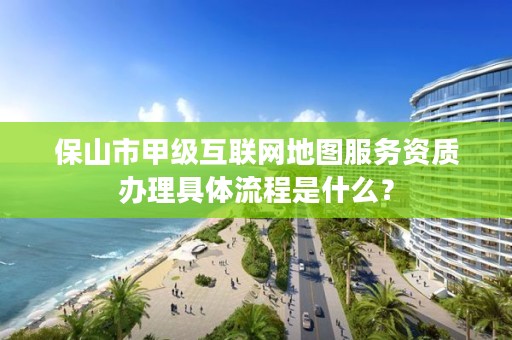 保山市甲级互联网地图服务资质办理具体流程是什么？