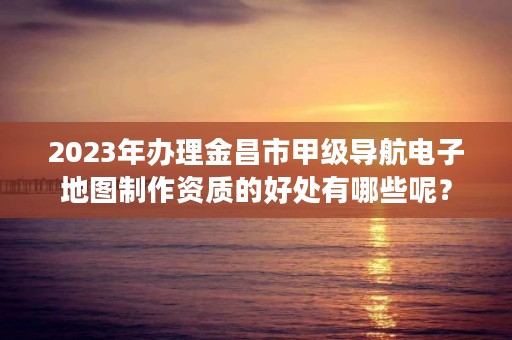 2023年办理金昌市甲级导航电子地图制作资质的好处有哪些呢？