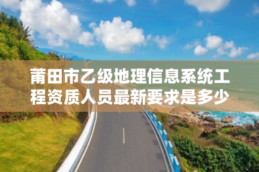 莆田市乙级地理信息系统工程资质人员最新要求是多少个？