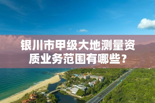 银川市甲级大地测量资质业务范围有哪些？