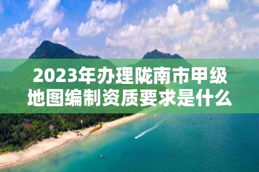 2023年办理陇南市甲级地图编制资质要求是什么？