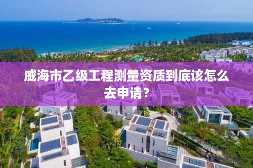 威海市乙级工程测量资质到底该怎么去申请？