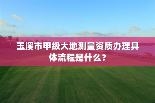 玉溪市甲级大地测量资质办理具体流程是什么？