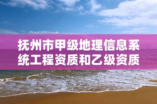 抚州市甲级地理信息系统工程资质和乙级资质的区别是什么？