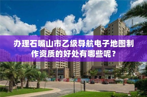 办理石嘴山市乙级导航电子地图制作资质的好处有哪些呢？