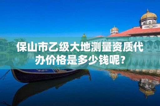 保山市乙级大地测量资质代办价格是多少钱呢？