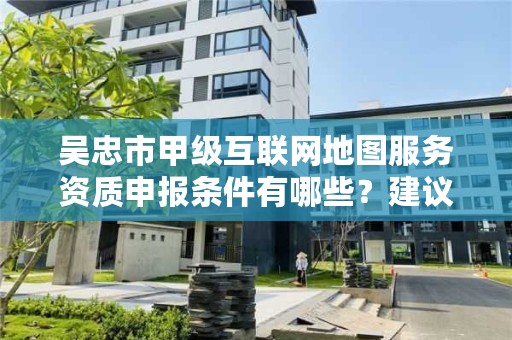 吴忠市甲级互联网地图服务资质申报条件有哪些？建议收藏！