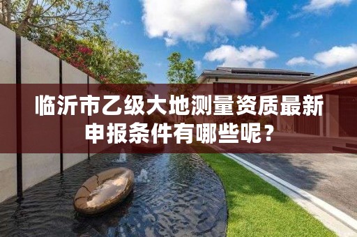 临沂市乙级大地测量资质最新申报条件有哪些呢？