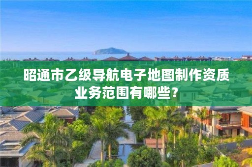 昭通市乙级导航电子地图制作资质业务范围有哪些？