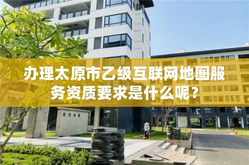 办理太原市乙级互联网地图服务资质要求是什么呢？