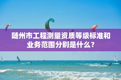 随州市工程测量资质等级标准和业务范围分别是什么？