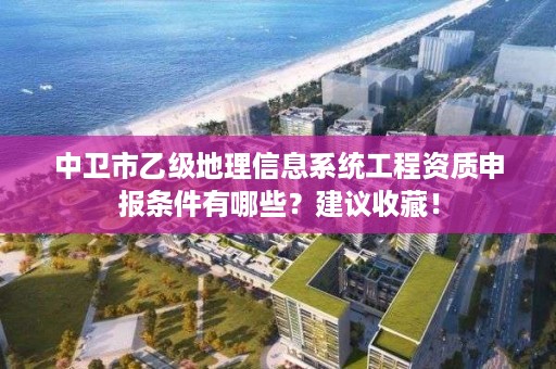 中卫市乙级地理信息系统工程资质申报条件有哪些？建议收藏！