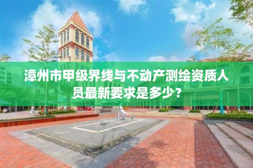 漳州市甲级界线与不动产测绘资质人员最新要求是多少？