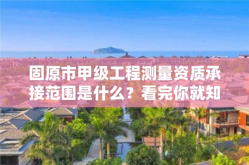 固原市甲级工程测量资质承接范围是什么？看完你就知道了