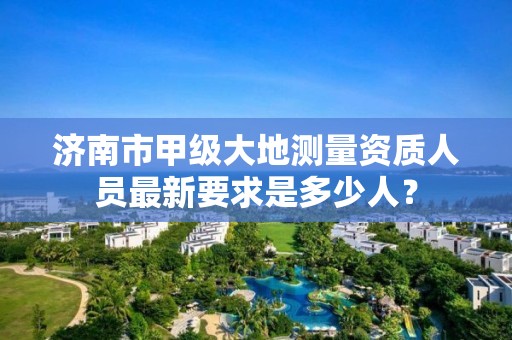 济南市甲级大地测量资质人员最新要求是多少人？