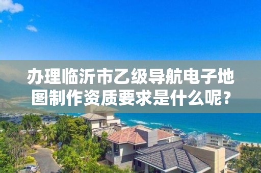 办理临沂市乙级导航电子地图制作资质要求是什么呢？