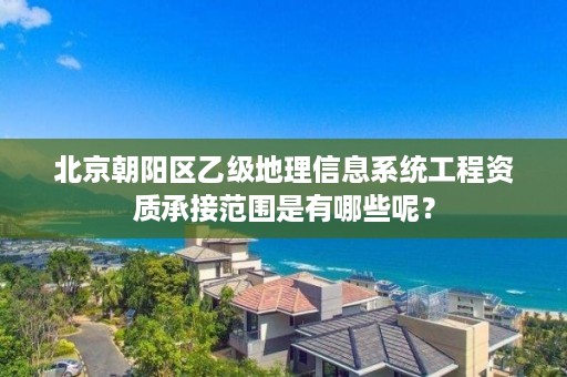 北京朝阳区乙级地理信息系统工程资质承接范围是有哪些呢？