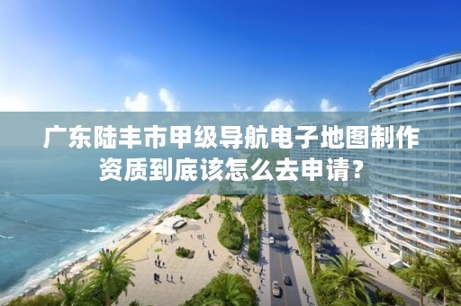 广东陆丰市甲级导航电子地图制作资质到底该怎么去申请？