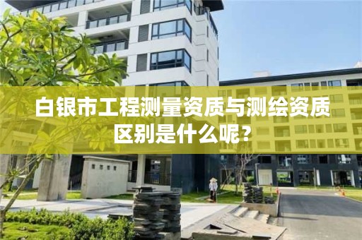 白银市工程测量资质与测绘资质区别是什么呢？