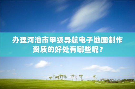 办理河池市甲级导航电子地图制作资质的好处有哪些呢？