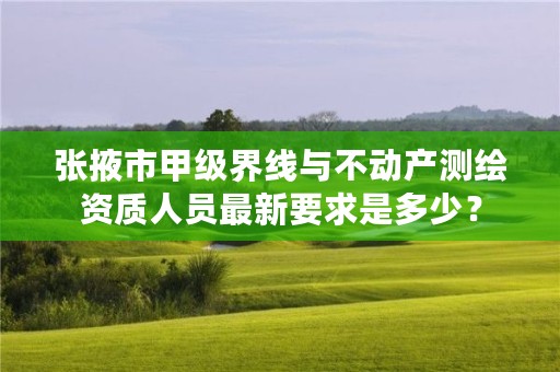 张掖市甲级界线与不动产测绘资质人员最新要求是多少？