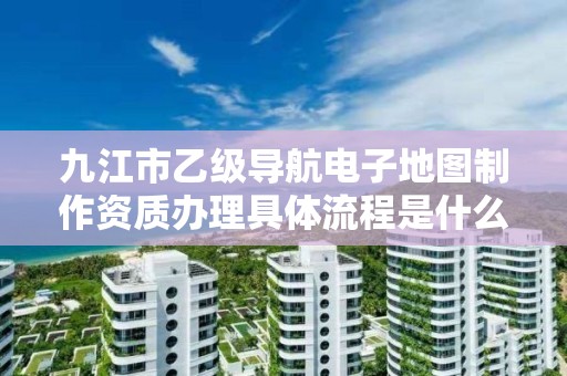 九江市乙级导航电子地图制作资质办理具体流程是什么？