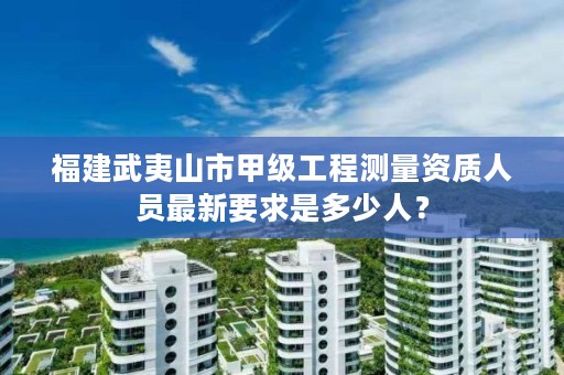 福建武夷山市甲级工程测量资质人员最新要求是多少人？