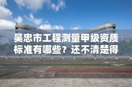 吴忠市工程测量甲级资质标准有哪些？还不清楚得看过来