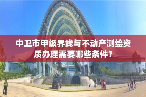 中卫市甲级界线与不动产测绘资质办理需要哪些条件？