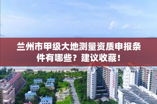 兰州市甲级大地测量资质申报条件有哪些？建议收藏！