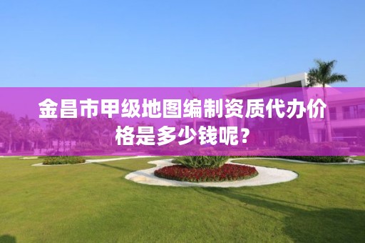 金昌市甲级地图编制资质代办价格是多少钱呢？