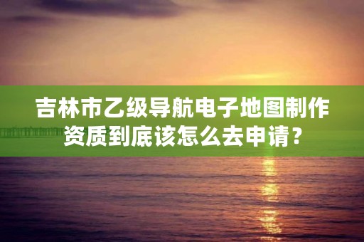 吉林市乙级导航电子地图制作资质到底该怎么去申请？