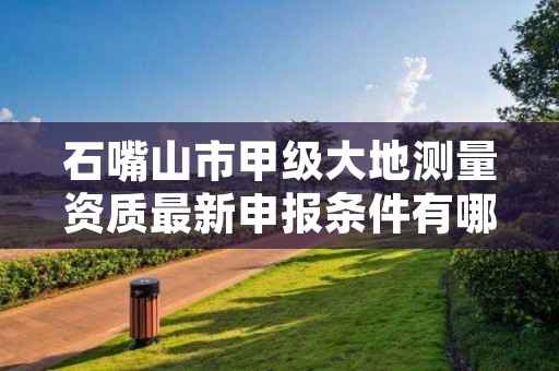 石嘴山市甲级大地测量资质最新申报条件有哪些？