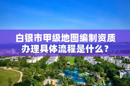 白银市甲级地图编制资质办理具体流程是什么？