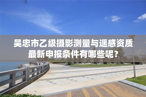 吴忠市乙级摄影测量与遥感资质最新申报条件有哪些呢？