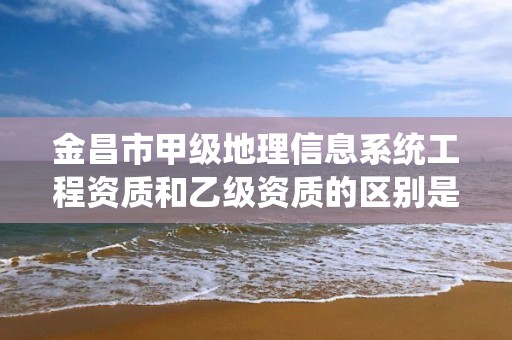 金昌市甲级地理信息系统工程资质和乙级资质的区别是什么？