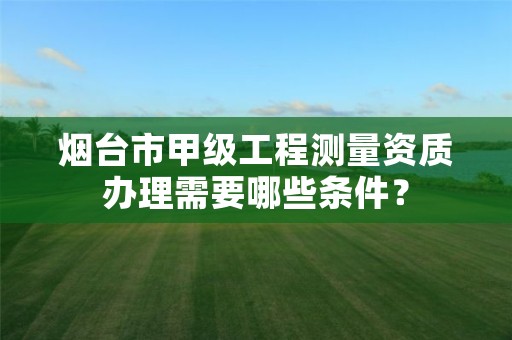 烟台市甲级工程测量资质办理需要哪些条件？