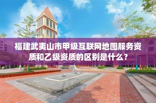 福建武夷山市甲级互联网地图服务资质和乙级资质的区别是什么？