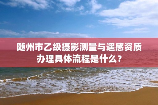 随州市乙级摄影测量与遥感资质办理具体流程是什么？