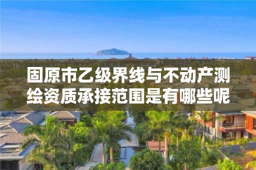 固原市乙级界线与不动产测绘资质承接范围是有哪些呢？