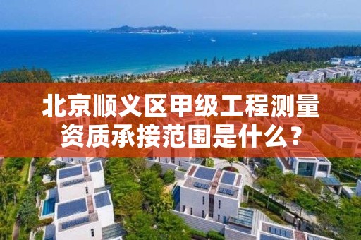 北京顺义区甲级工程测量资质承接范围是什么？